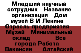 Младший научный сотрудник › Название организации ­ Дом-музей В.И.Ленина › Отрасль предприятия ­ Музей › Минимальный оклад ­ 10 000 - Все города Работа » Вакансии   . Алтайский край,Алейск г.